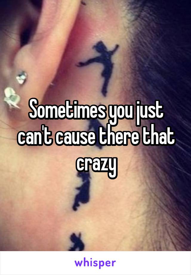 Sometimes you just can't cause there that crazy