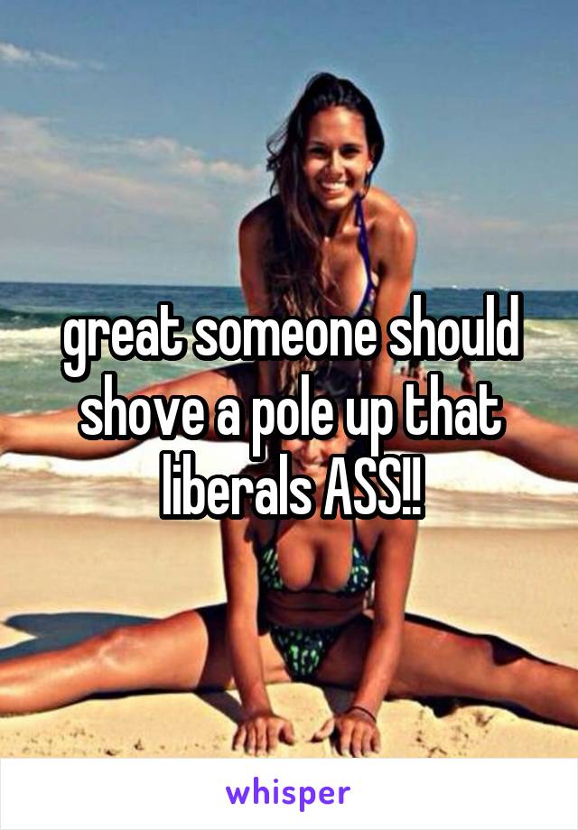 great someone should shove a pole up that liberals ASS!!