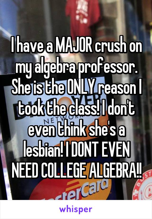 I have a MAJOR crush on my algebra professor. She is the ONLY reason I took the class! I don't even think she's a lesbian! I DONT EVEN NEED COLLEGE ALGEBRA!!