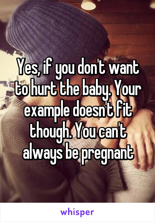 Yes, if you don't want to hurt the baby. Your example doesn't fit though. You can't always be pregnant