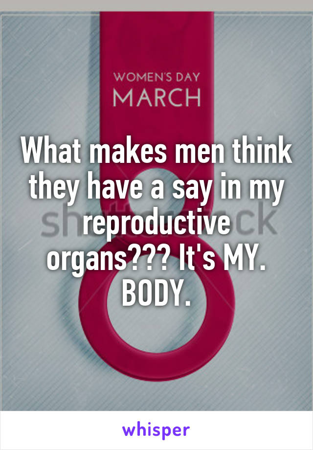What makes men think they have a say in my reproductive organs??? It's MY. BODY.