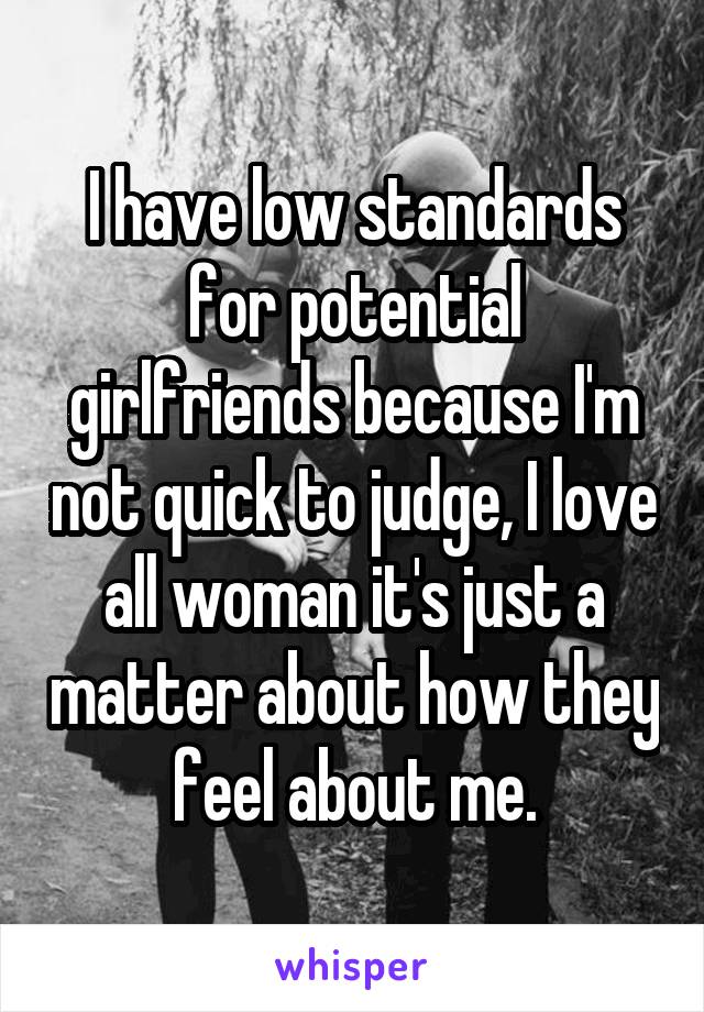 I have low standards for potential girlfriends because I'm not quick to judge, I love all woman it's just a matter about how they feel about me.