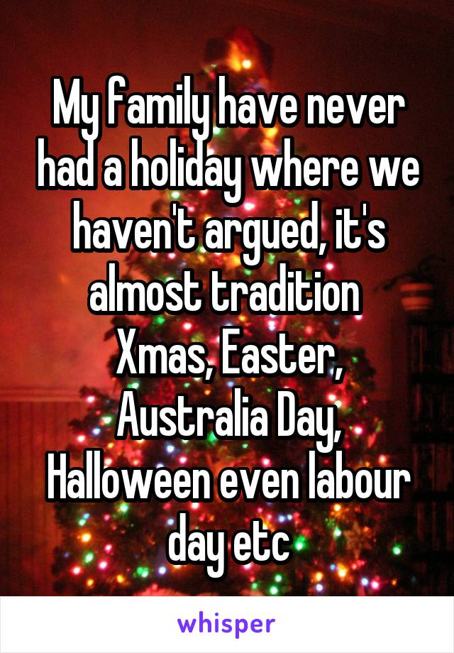My family have never had a holiday where we haven't argued, it's almost tradition 
Xmas, Easter, Australia Day, Halloween even labour day etc
