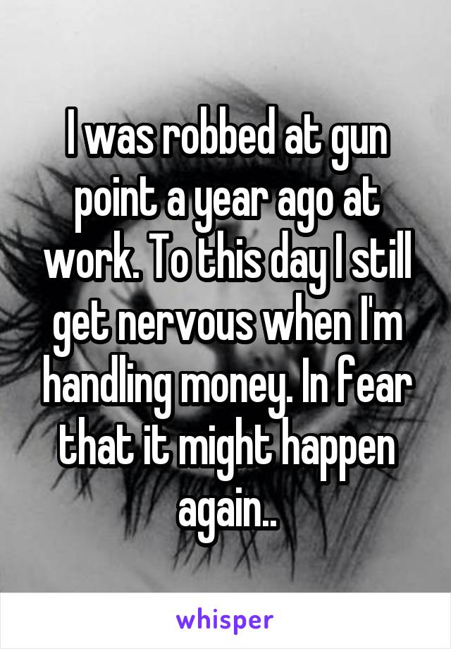 I was robbed at gun point a year ago at work. To this day I still get nervous when I'm handling money. In fear that it might happen again..