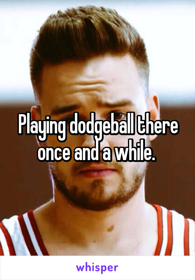 Playing dodgeball there once and a while. 