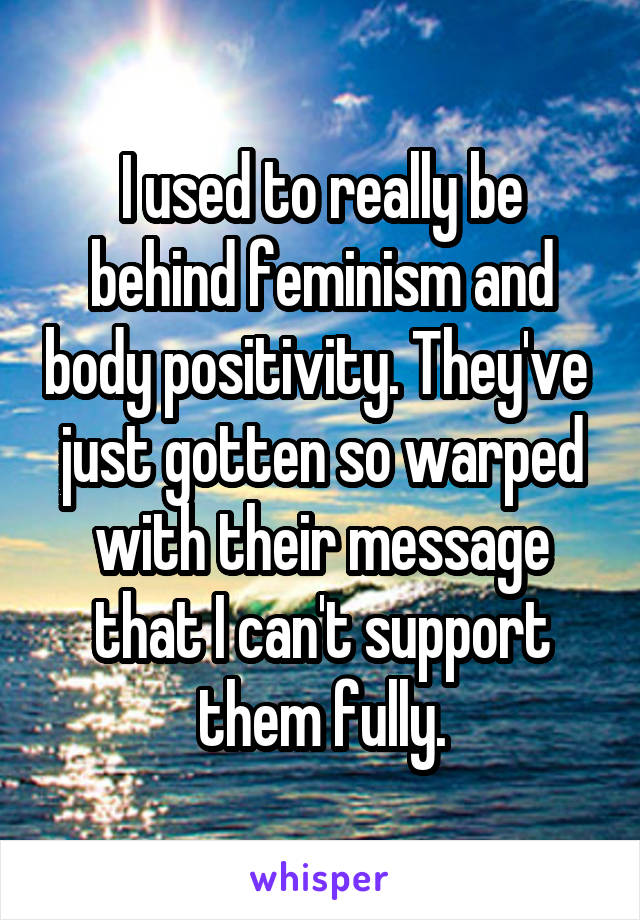 I used to really be behind feminism and body positivity. They've  just gotten so warped with their message that I can't support them fully.