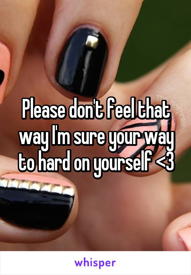 Please don't feel that way I'm sure your way to hard on yourself <3