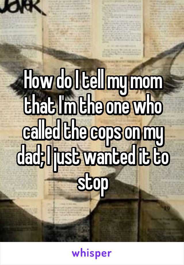 How do I tell my mom that I'm the one who called the cops on my dad; I just wanted it to stop