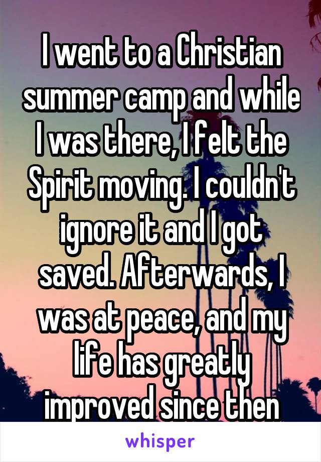 I went to a Christian summer camp and while I was there, I felt the Spirit moving. I couldn't ignore it and I got saved. Afterwards, I was at peace, and my life has greatly improved since then