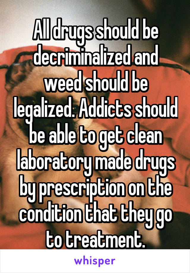 All drugs should be decriminalized and weed should be legalized. Addicts should be able to get clean laboratory made drugs by prescription on the condition that they go to treatment.