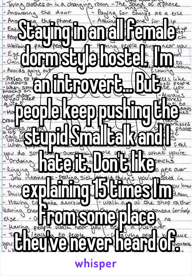 Staying in an all female dorm style hostel.  I'm an introvert... But people keep pushing the stupid Smalltalk and I hate it. Don't like explaining 15 times I'm from some place they've never heard of.