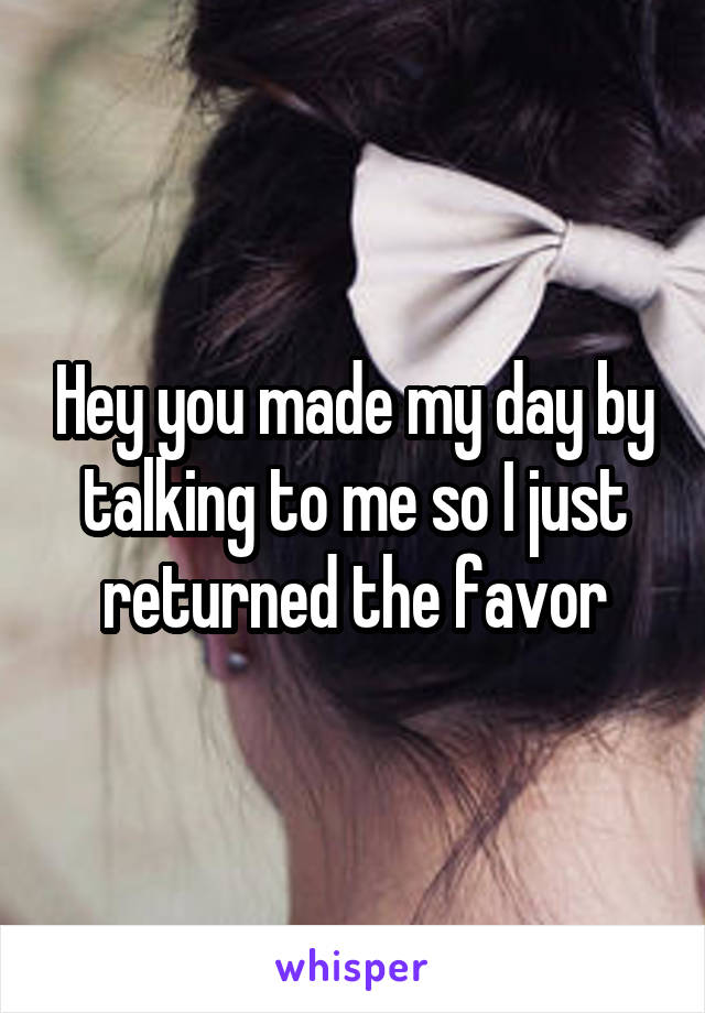 Hey you made my day by talking to me so I just returned the favor