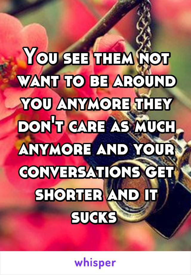 You see them not want to be around you anymore they don't care as much anymore and your conversations get shorter and it sucks 