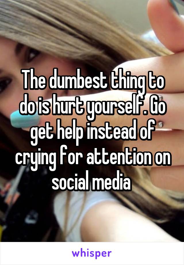 The dumbest thing to do is hurt yourself. Go get help instead of crying for attention on social media 