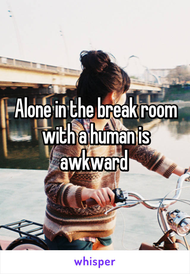 Alone in the break room with a human is awkward 