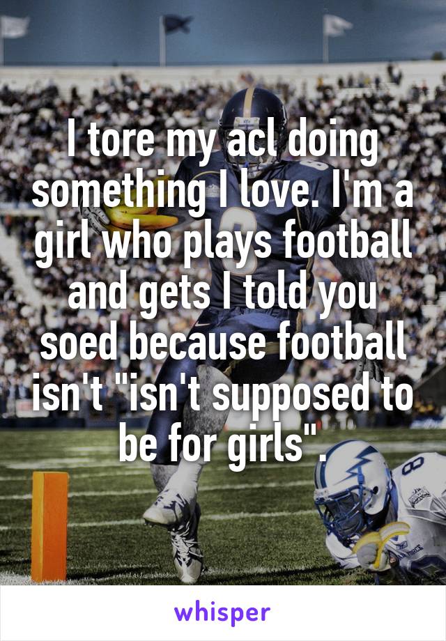 I tore my acl doing something I love. I'm a girl who plays football and gets I told you soed because football isn't "isn't supposed to be for girls".
