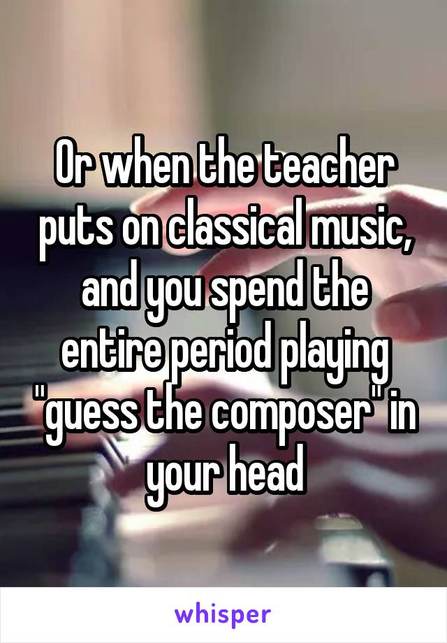 Or when the teacher puts on classical music, and you spend the entire period playing "guess the composer" in your head