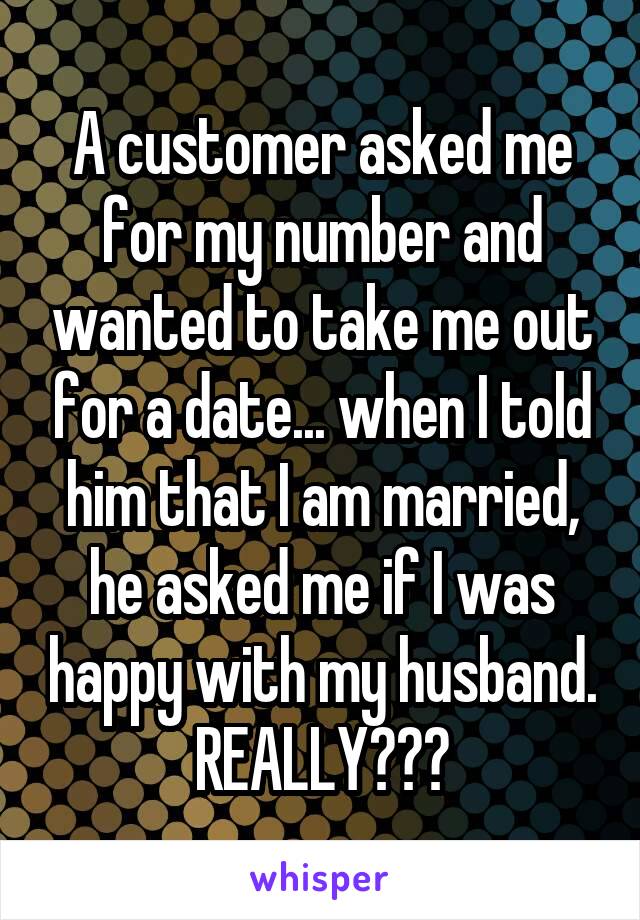 A customer asked me for my number and wanted to take me out for a date... when I told him that I am married, he asked me if I was happy with my husband. REALLY???