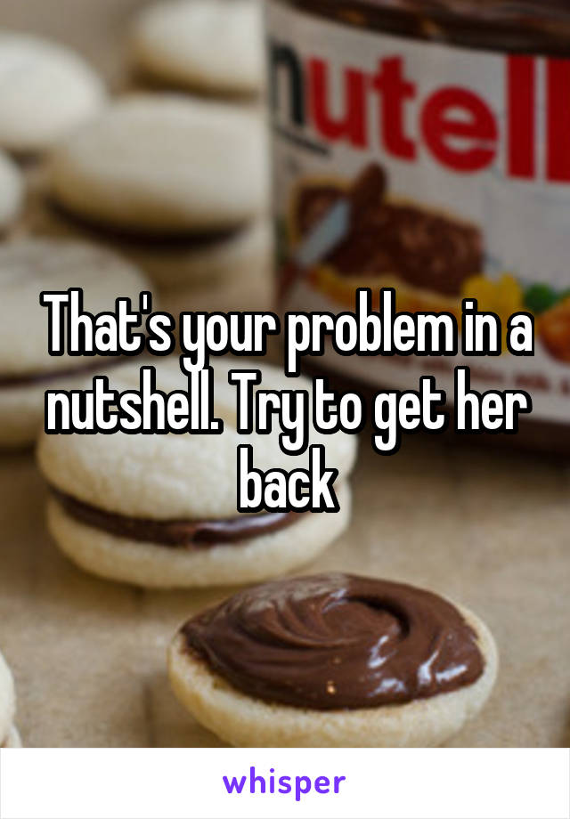 That's your problem in a nutshell. Try to get her back