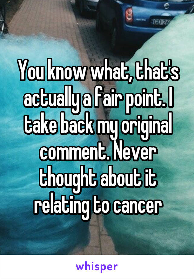 You know what, that's actually a fair point. I take back my original comment. Never thought about it relating to cancer