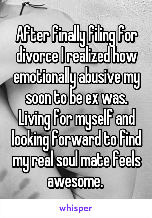 After finally filing for divorce I realized how emotionally abusive my soon to be ex was. Living for myself and looking forward to find my real soul mate feels awesome. 