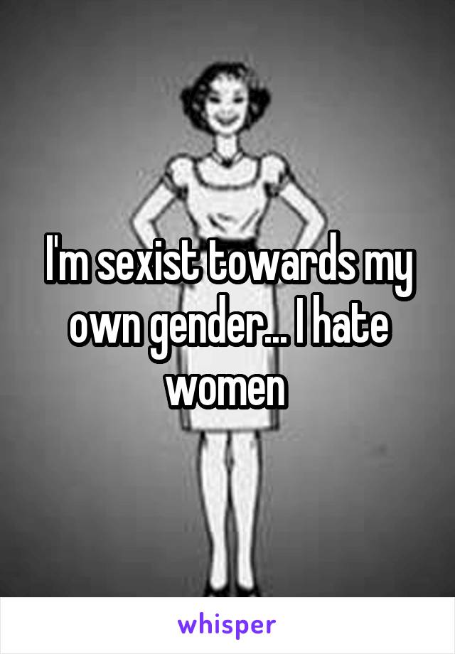 I'm sexist towards my own gender... I hate women 
