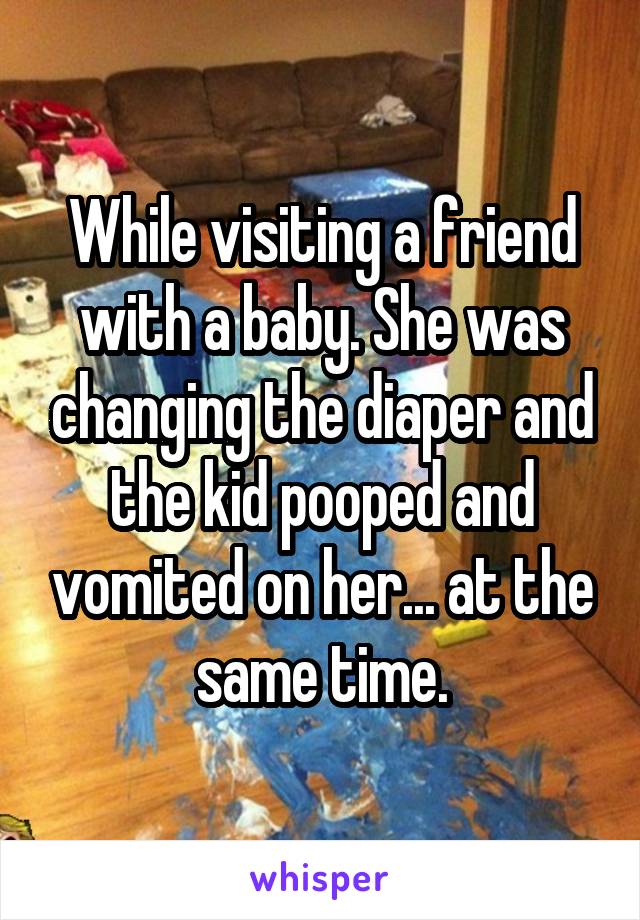 While visiting a friend with a baby. She was changing the diaper and the kid pooped and vomited on her... at the same time.