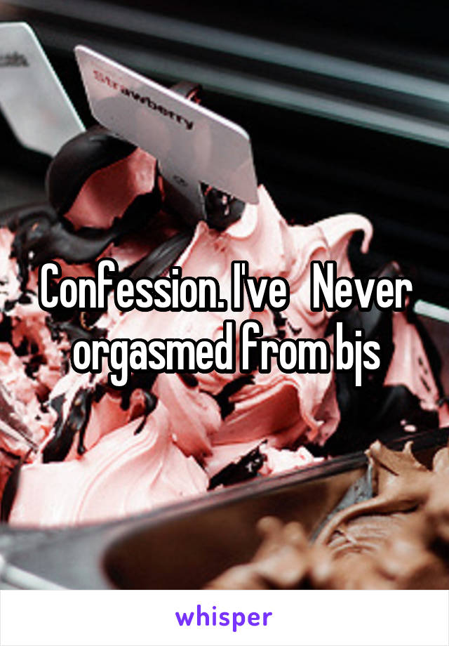 Confession. I've   Never orgasmed from bjs