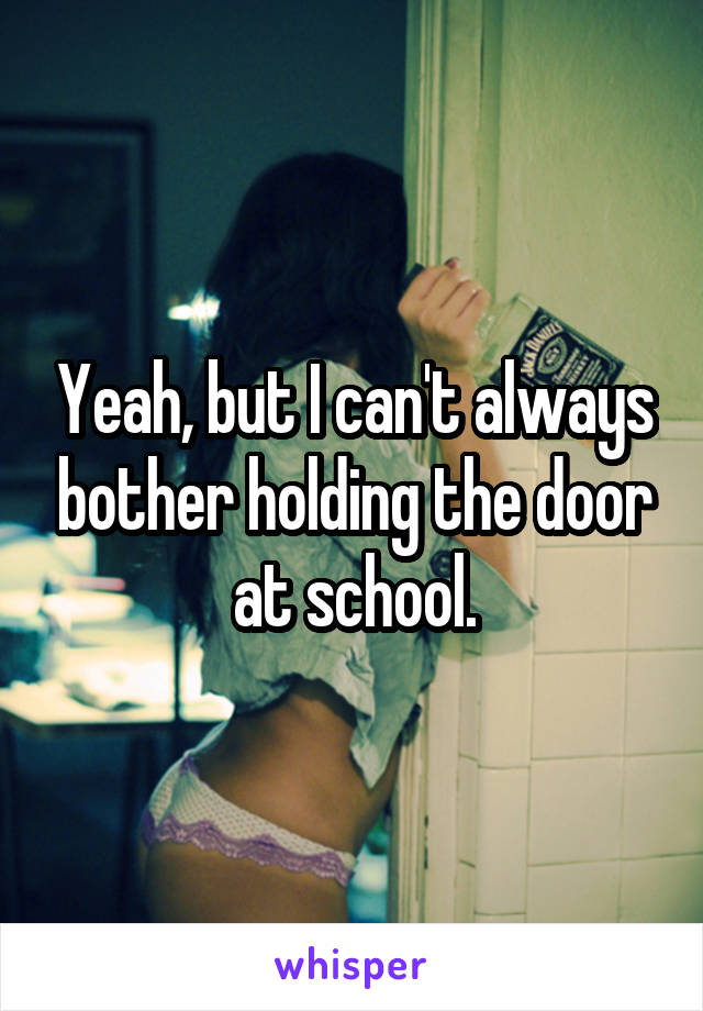 Yeah, but I can't always bother holding the door at school.