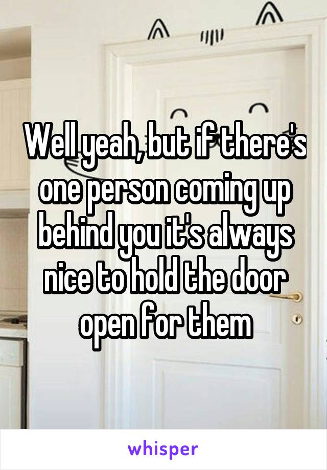 Well yeah, but if there's one person coming up behind you it's always nice to hold the door open for them