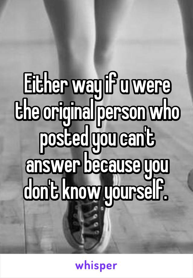 Either way if u were the original person who posted you can't answer because you don't know yourself. 