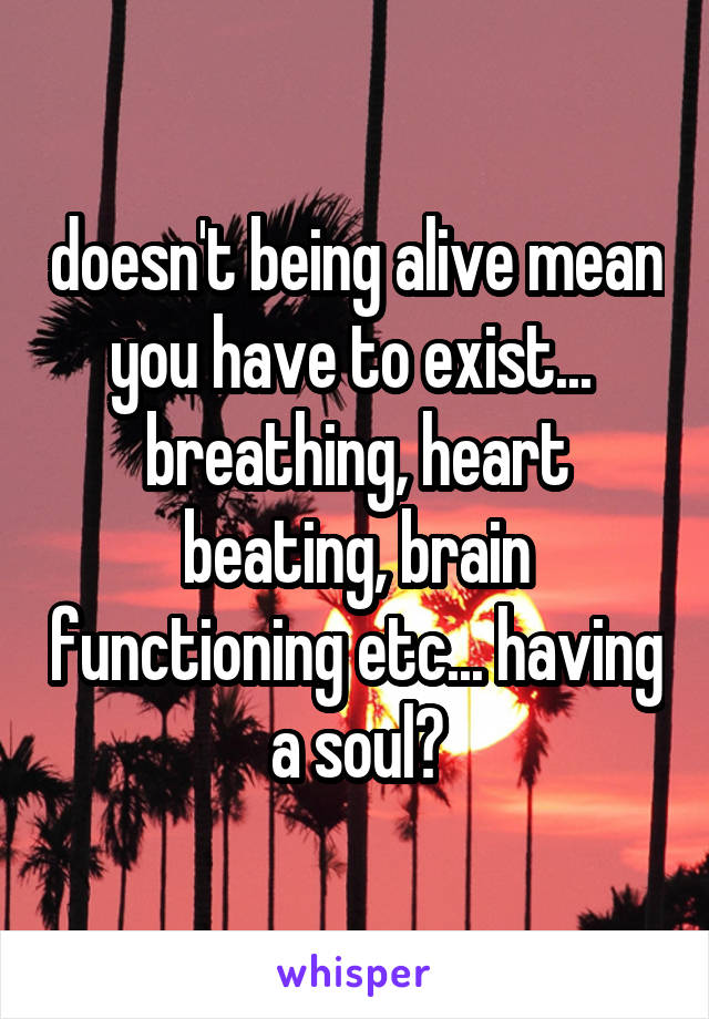 doesn't being alive mean you have to exist...  breathing, heart beating, brain functioning etc... having a soul?