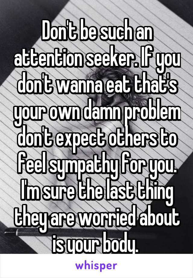 Don't be such an attention seeker. If you don't wanna eat that's your own damn problem don't expect others to feel sympathy for you. I'm sure the last thing they are worried about is your body. 