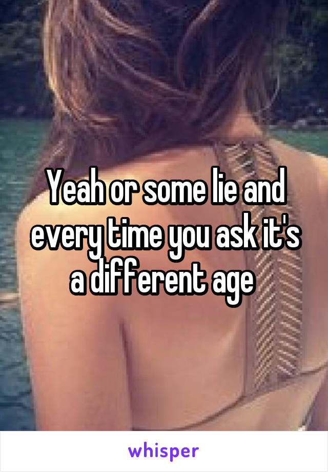 Yeah or some lie and every time you ask it's a different age 