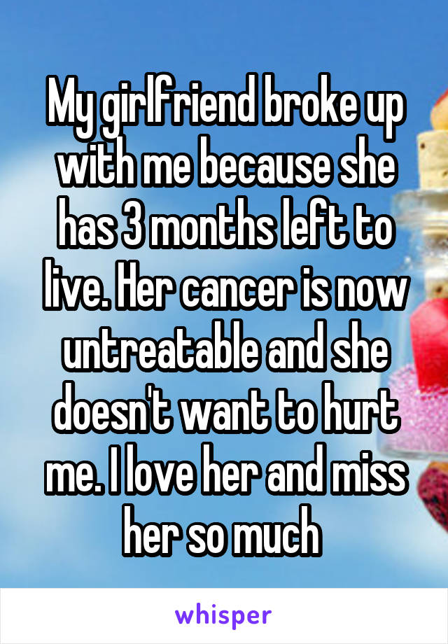 My girlfriend broke up with me because she has 3 months left to live. Her cancer is now untreatable and she doesn't want to hurt me. I love her and miss her so much 