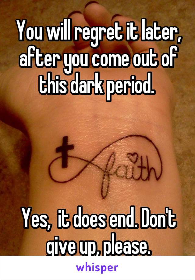 You will regret it later, after you come out of this dark period. 




Yes,  it does end. Don't give up, please.