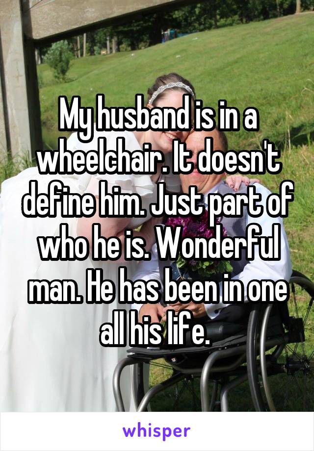 My husband is in a wheelchair. It doesn't define him. Just part of who he is. Wonderful man. He has been in one all his life. 
