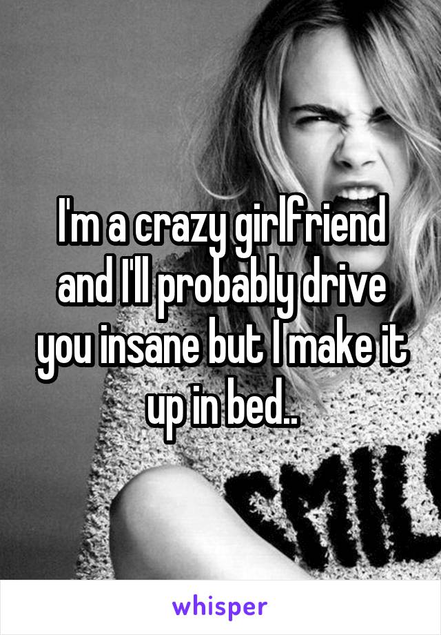 I'm a crazy girlfriend and I'll probably drive you insane but I make it up in bed..