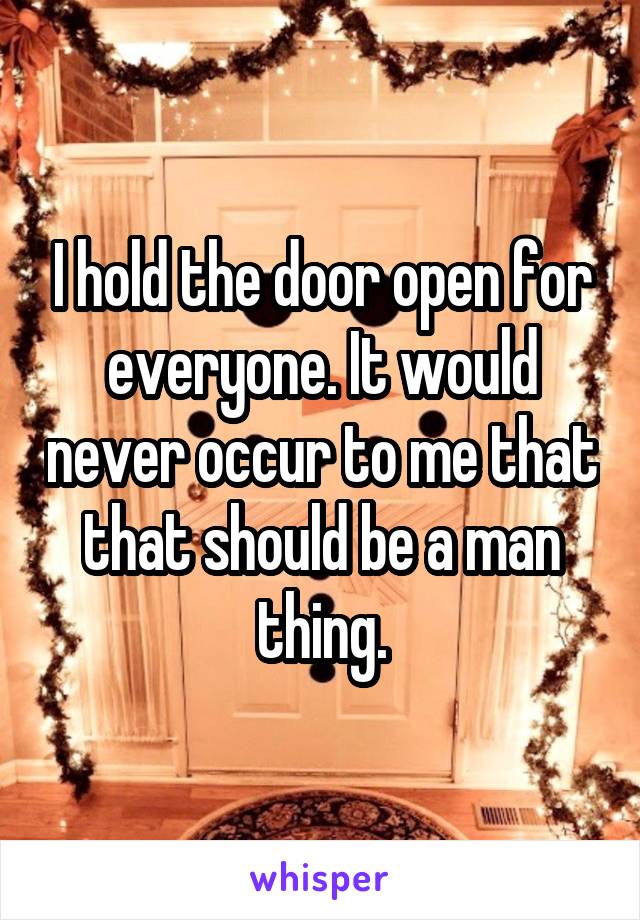 I hold the door open for everyone. It would never occur to me that that should be a man thing.