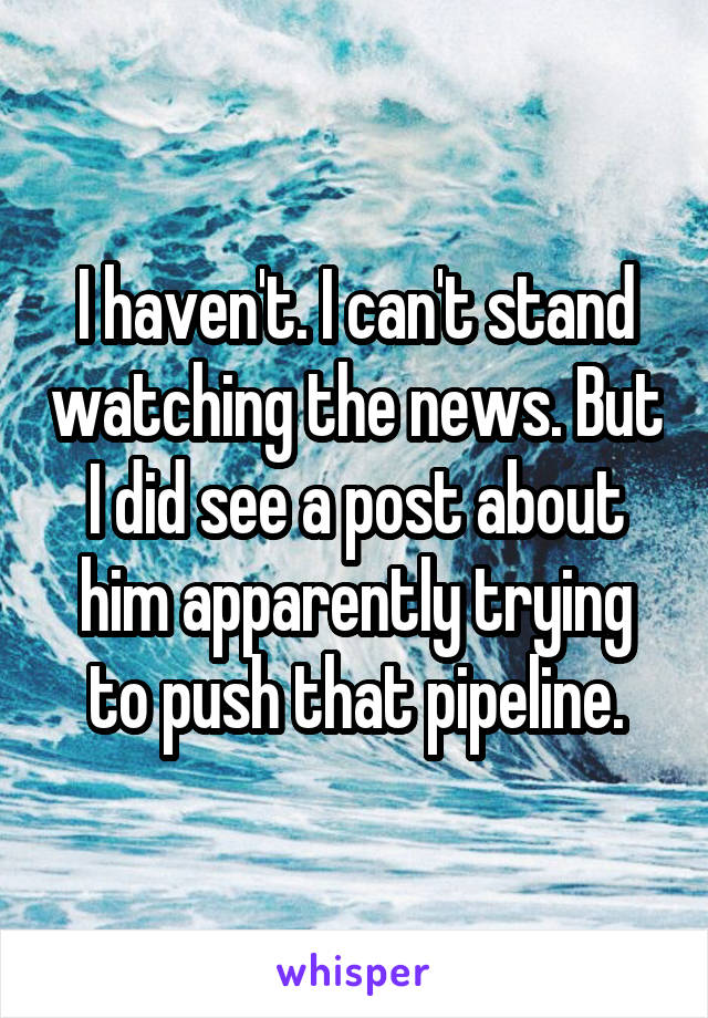 I haven't. I can't stand watching the news. But I did see a post about him apparently trying to push that pipeline.