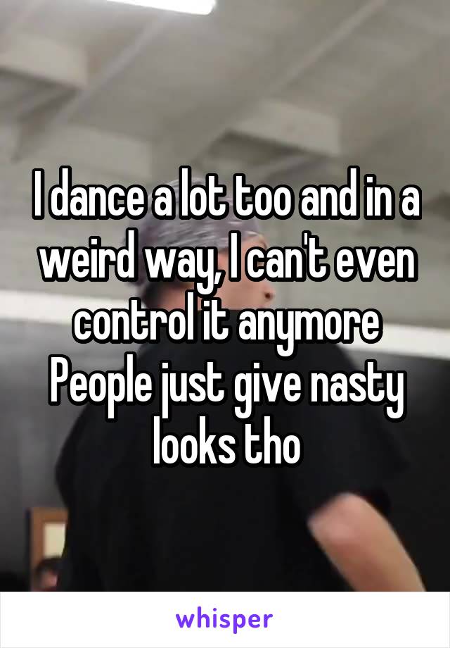 I dance a lot too and in a weird way, I can't even control it anymore
People just give nasty looks tho