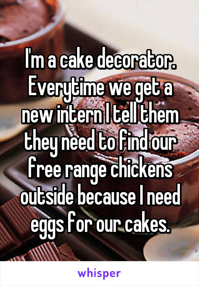 I'm a cake decorator. Everytime we get a new intern I tell them they need to find our free range chickens outside because I need eggs for our cakes.