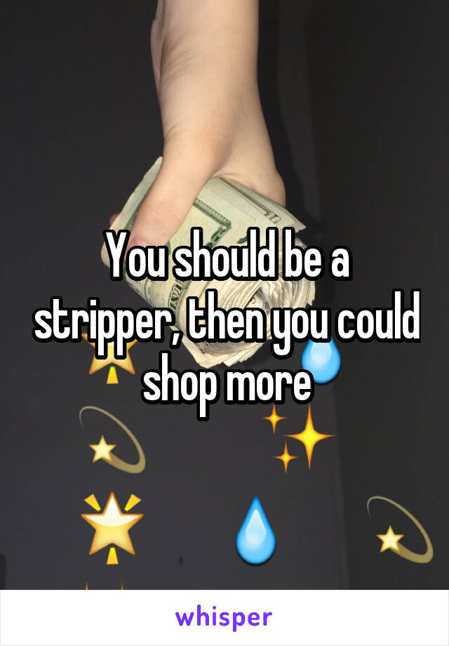 You should be a stripper, then you could shop more