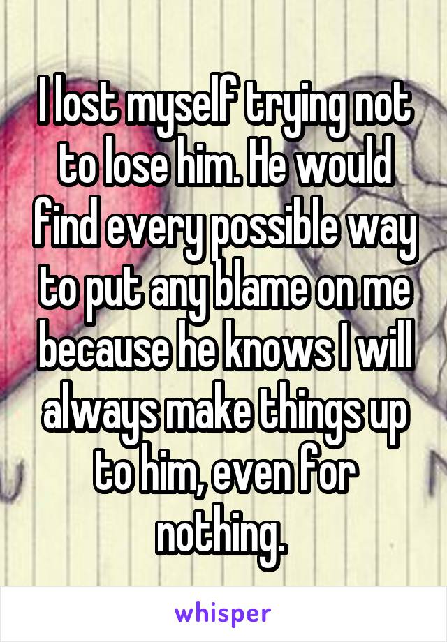 I lost myself trying not to lose him. He would find every possible way to put any blame on me because he knows I will always make things up to him, even for nothing. 