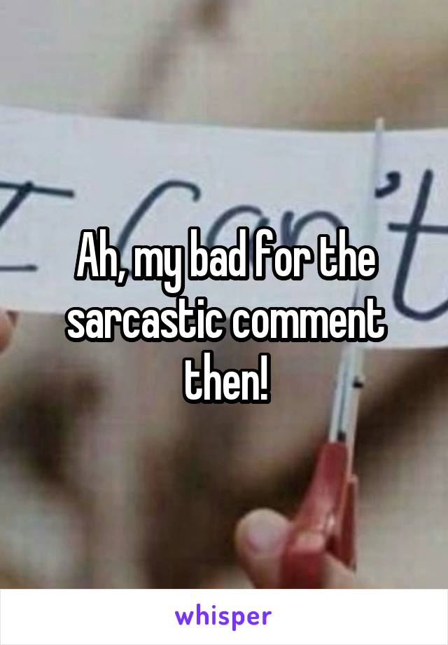 Ah, my bad for the sarcastic comment then!