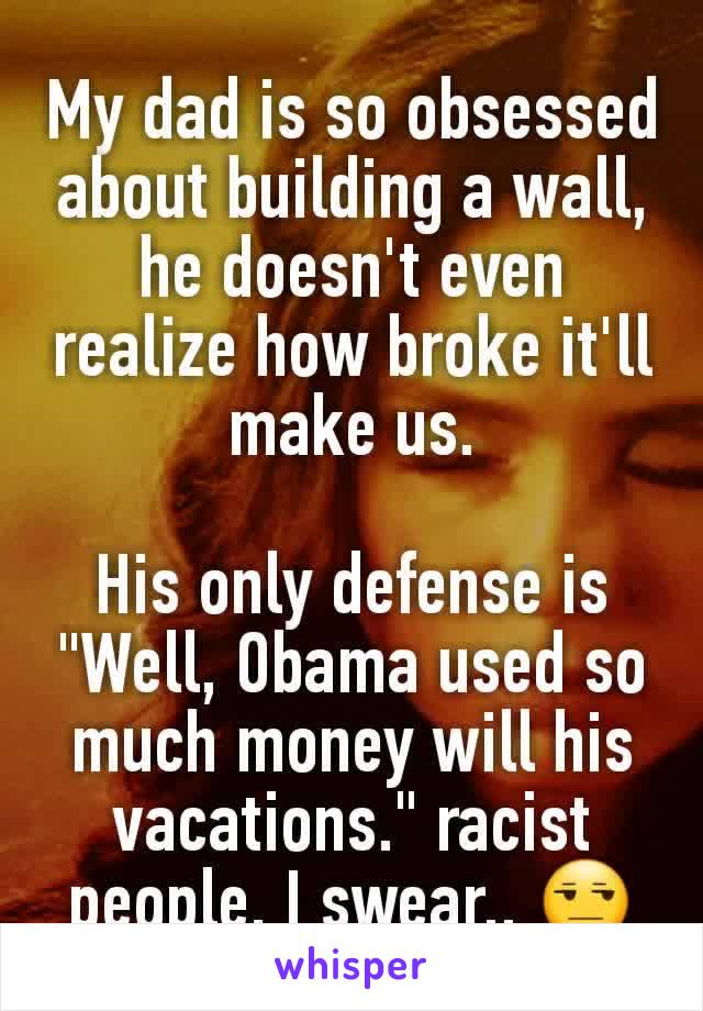 My dad is so obsessed about building a wall, he doesn't even realize how broke it'll make us.

His only defense is "Well, Obama used so much money will his vacations." racist people, I swear.. 😒