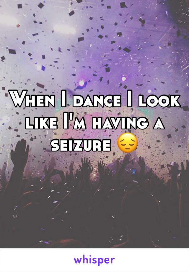 When I dance I look like I'm having a seizure 😔