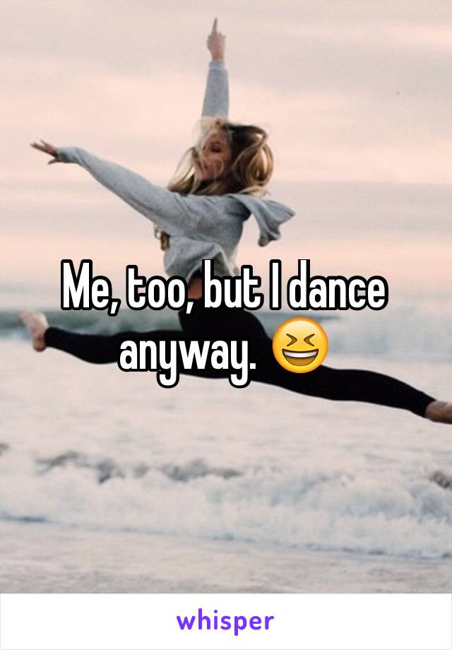Me, too, but I dance anyway. 😆