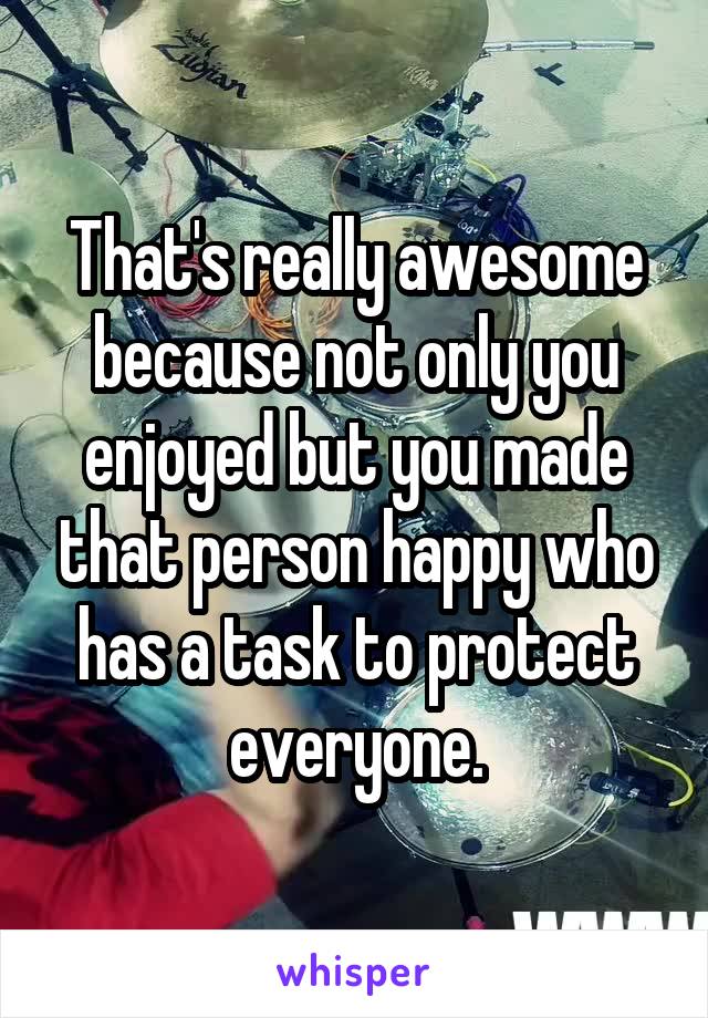 That's really awesome because not only you enjoyed but you made that person happy who has a task to protect everyone.