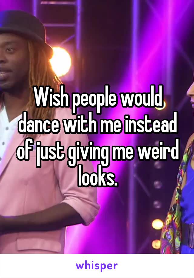 Wish people would dance with me instead of just giving me weird looks.